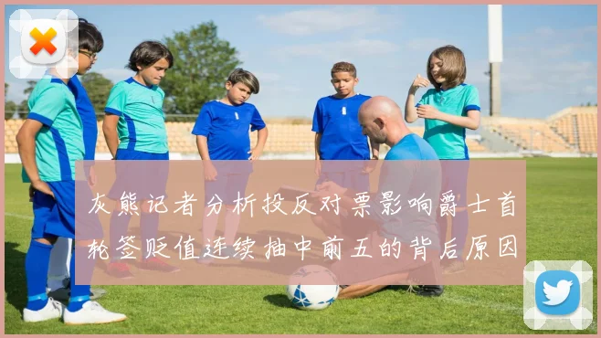 灰熊记者分析投反对票影响爵士首轮签贬值连续抽中前五的背后原因