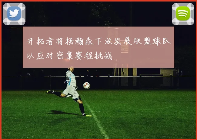 开拓者将杨瀚森下放发展联盟球队以应对密集赛程挑战