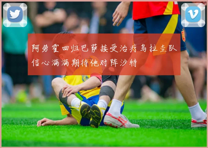 阿劳霍回归巴萨接受治疗乌拉圭队信心满满期待他对阵沙特