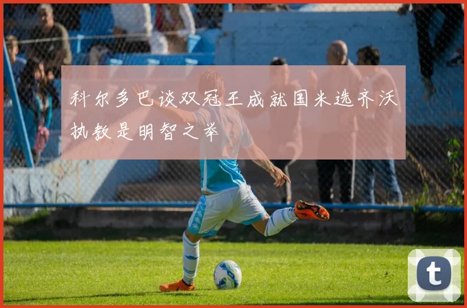 科尔多巴谈双冠王成就国米选齐沃执教是明智之举