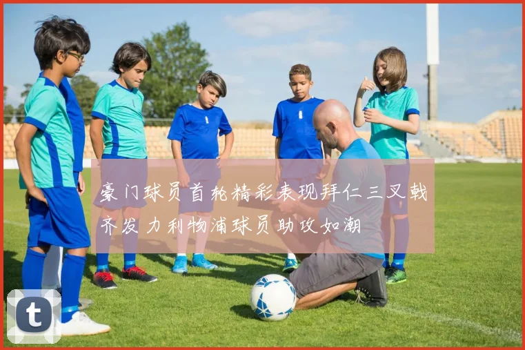 豪门球员首轮精彩表现拜仁三叉戟齐发力利物浦球员助攻如潮
