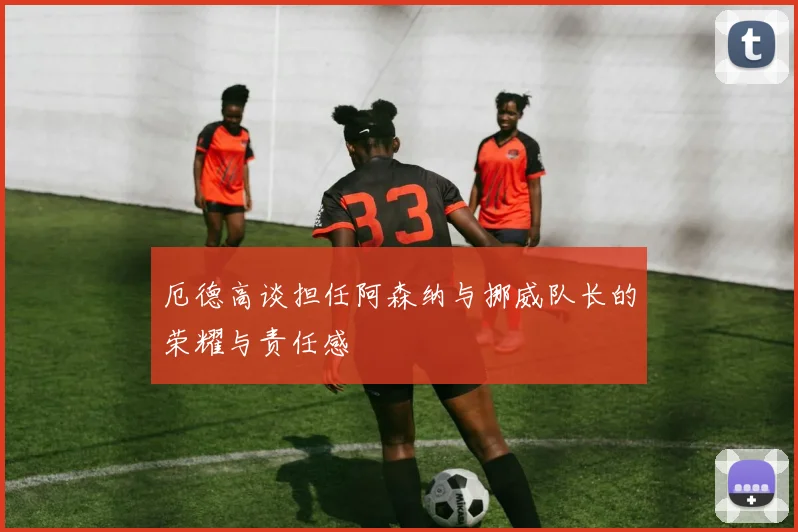 厄德高谈担任阿森纳与挪威队长的荣耀与责任感