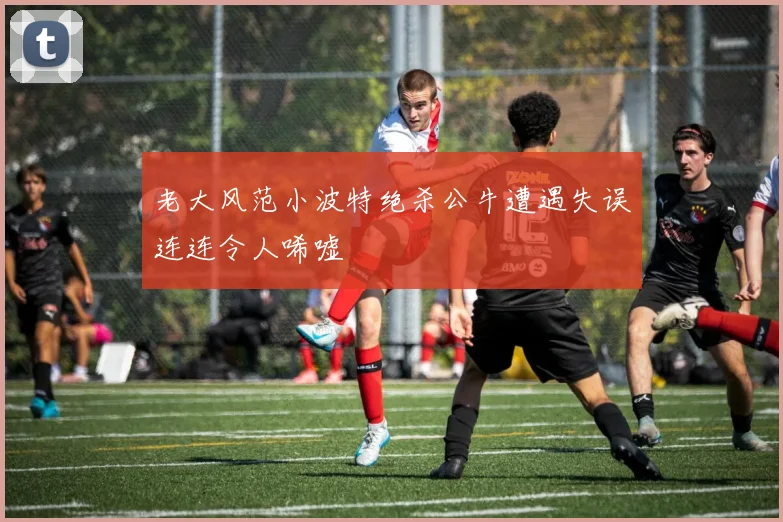 老大风范小波特绝杀公牛遭遇失误连连令人唏嘘