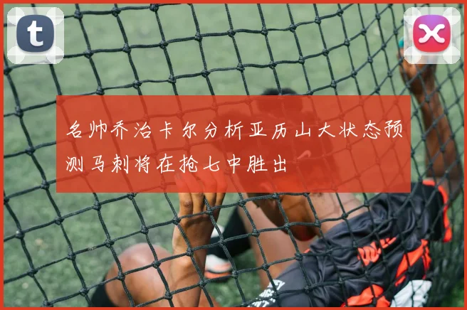 名帅乔治卡尔分析亚历山大状态预测马刺将在抢七中胜出