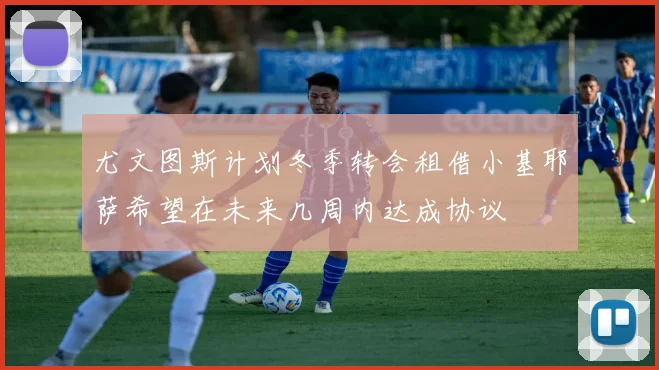 尤文图斯计划冬季转会租借小基耶萨希望在未来几周内达成协议