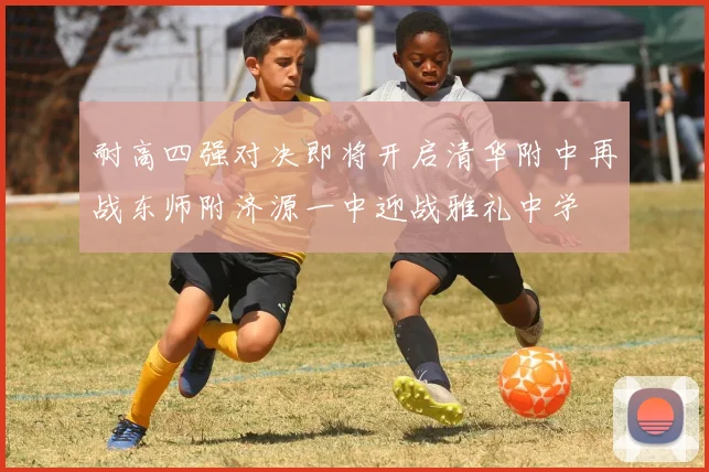 耐高四强对决即将开启清华附中再战东师附济源一中迎战雅礼中学