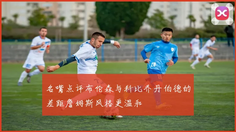 名嘴点评布伦森与科比乔丹伯德的差距詹姆斯风格更温和
