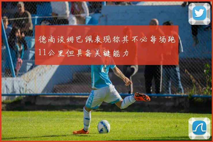 德尚谈姆巴佩表现称其不必每场跑11公里但具备关键能力