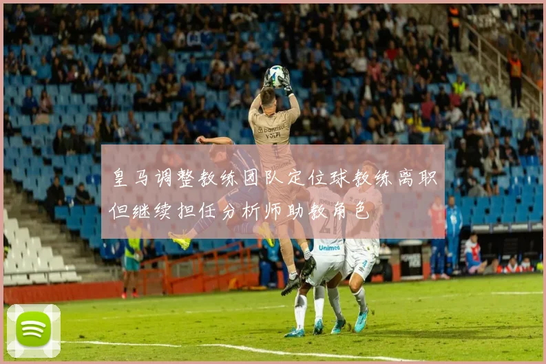 皇马调整教练团队定位球教练离职但继续担任分析师助教角色