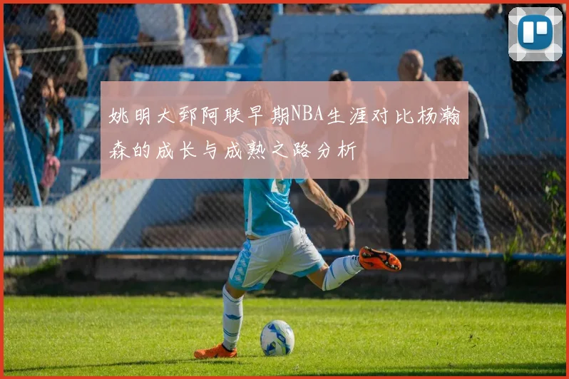 姚明大郅阿联早期NBA生涯对比杨瀚森的成长与成熟之路分析