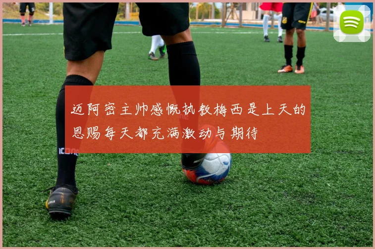 迈阿密主帅感慨执教梅西是上天的恩赐每天都充满激动与期待