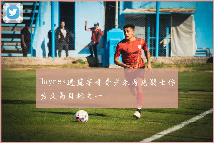 Haynes透露字母哥并未考虑骑士作为交易目标之一