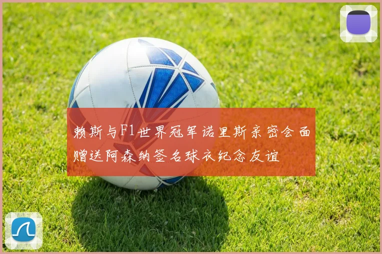 赖斯与F1世界冠军诺里斯亲密会面赠送阿森纳签名球衣纪念友谊
