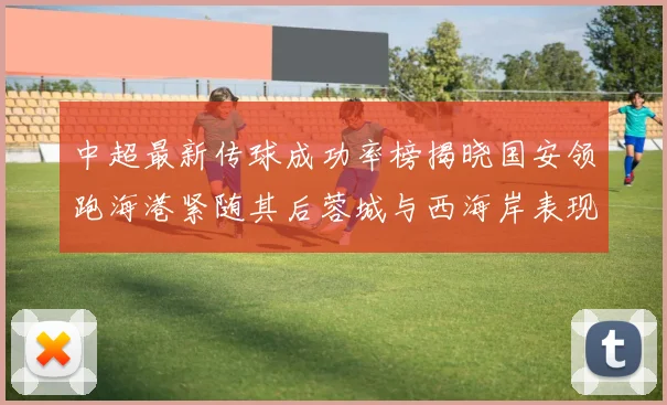 中超最新传球成功率榜揭晓国安领跑海港紧随其后蓉城与西海岸表现不俗