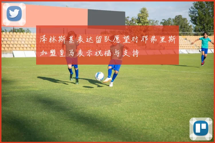 泽林斯基表达留队愿望对邓弗里斯加盟皇马表示祝福与支持