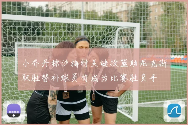 小乔丹称沙梅特关键投篮助尼克斯取胜替补球员将成为比赛胜负手