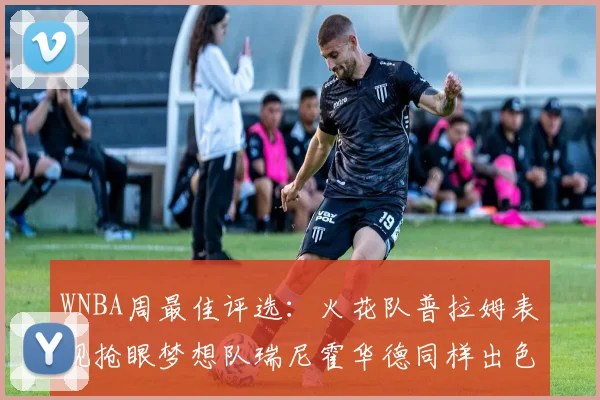 WNBA周最佳评选：火花队普拉姆表现抢眼梦想队瑞尼霍华德同样出色