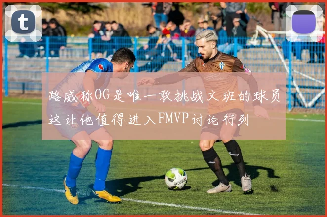 路威称OG是唯一敢挑战文班的球员这让他值得进入FMVP讨论行列