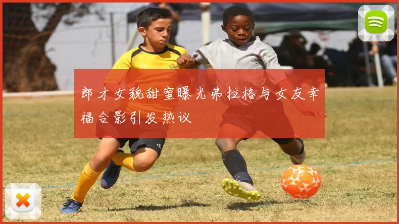 郎才女貌甜蜜曝光弗拉格与女友幸福合影引发热议