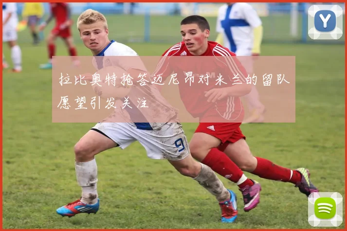 拉比奥特抢答迈尼昂对米兰的留队愿望引发关注