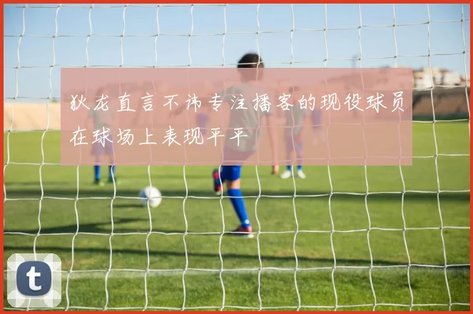 狄龙直言不讳专注播客的现役球员在球场上表现平平