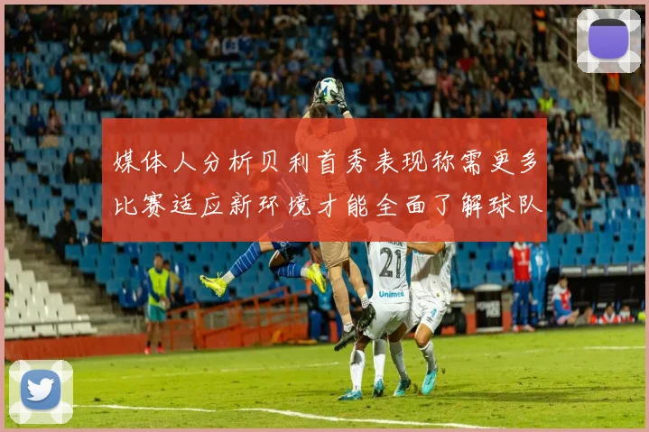 媒体人分析贝利首秀表现称需更多比赛适应新环境才能全面了解球队