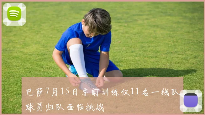 巴萨7月15日季前训练仅11名一线队球员归队面临挑战